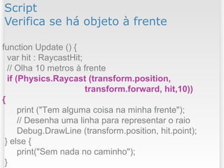 Script
Verifica se há objeto à frente
function Update () {
var hit : RaycastHit;
// Olha 10 metros à frente
if (Physics.Raycast (transform.position,
transform.forward, hit,10))
{
print ("Tem alguma coisa na minha frente");
// Desenha uma linha para representar o raio
Debug.DrawLine (transform.position, hit.point);
} else {
print("Sem nada no caminho");
}
 