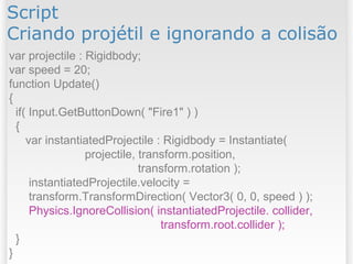 Script
Criando projétil e ignorando a colisão
var projectile : Rigidbody;
var speed = 20;
function Update()
{
if( Input.GetButtonDown( "Fire1" ) )
{
var instantiatedProjectile : Rigidbody = Instantiate(
projectile, transform.position,
transform.rotation );
instantiatedProjectile.velocity =
transform.TransformDirection( Vector3( 0, 0, speed ) );
Physics.IgnoreCollision( instantiatedProjectile. collider,
transform.root.collider );
}
}
 