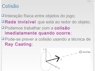 Colisão
 Interação física entre objetos do jogo;
 Rede invisível que está ao redor do objeto;
 Podemos trabalhar com a colisão
imediatamente quando ocorre;
 Pode-se prever a colisão usando a técnica de
Ray Casting;
312/09/13
 