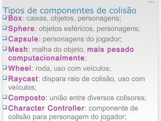 Tipos de componentes de colisão
 Box: caixas, objetos, personagens;
 Sphere: objetos esféricos, personagens;
 Capsule: personagens do jogador;
 Mesh: malha do objeto, mais pesado
computacionalmente;
 Wheel: roda, uso com veículos;
 Raycast: dispara raio de colisão, uso com
veículos;
 Composto: união entre diversos colisores;
 Character Controller: componente de
colisão para personagem do jogador;
712/09/13
 