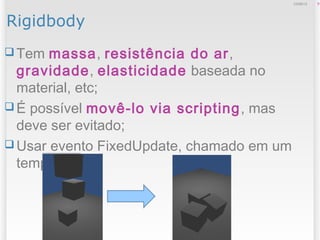 Rigidbody
 Tem massa, resistência do ar,
gravidade, elasticidade baseada no
material, etc;
 É possível movê-lo via scripting, mas
deve ser evitado;
 Usar evento FixedUpdate, chamado em um
tempo fixo;
912/09/13
 