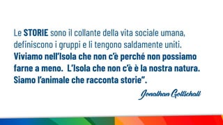 Le STORIE sono il collante della vita sociale umana,
deﬁniscono i gruppi e li tengono saldamente uniti.
Viviamo nell’Isola che non c’è perché non possiamo
farne a meno. L’Isola che non c’è è la nostra natura.
Siamo l’animale che racconta storie”.
Jonathan Gottschall
 