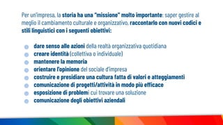 Per un'impresa, la storia ha una “missione” molto importante: saper gestire al
meglio il cambiamento culturale e organizzativo, raccontarlo con nuovi codici e
stili linguistici con i seguenti obiettivi:
dare senso alle azioni della realtà organizzativa quotidiana
creare identità (collettiva o individuale)
mantenere la memoria
orientare l'opinione del sociale d’impresa
costruire e presidiare una cultura fatta di valori e atteggiamenti
comunicazione di progetti/attività in modo più efficace
esposizione di problemi cui trovare una soluzione
comunicazione degli obiettivi aziendali
 