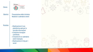 Cliente
Obiettivi Presentazione delle iniziative
Natalizie e calendario eventi
Risultato • Realizzazione di una
piattaforma web per la
raccolta informazioni
• Creazione immagine
coordinata
• Creazione di un calendario
eventi stampato
• Realizzazione di clip per i
social
 