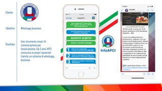Cliente
Obiettivi Whatsapp business
Risultato
Uno strumento smart di
comunicazione per
l’associazione. Da 3 anni APCI
comunica ai propri associati
tramite un sistema di whatsapp
business
11.03 AM
Chat InfoAPCI
InfoAPCI
Rimani aggiornato in tempo reale
sulle iniziative, gli eventi e le attività
della tua Associazione
Iscriviti gratuitamente al servizio
InfoAPCI su WhatsApp!
ISCRIVITI SUBITO!
Salva sul tuo smartphone
il numero di InfoAPCI 331.9207284
manda un messaggio WhatsApp con
scritto APCI e il tuo Nome e Cognome
Aspetta il messaggio di registrazione
BENVENUTO
bastano 3 semplici passaggi
 