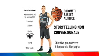 STORYTELLING NON
CONVENZIONALE
206 cm
Luca Lechthaler
102 kg
Centro
54 di piede
Mezzocorona (TN)
23 gennaio 1986
5 scudetti
Obiettivo promuovere
il Basket e la Montagna
 