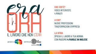 CHE COS’È?
VIDEO INTERVISTE
4 MINUTI
A CHI?
NUOVE PROFESSIONI
TRASFORMAZIONI D’IMPRESA
LA SFIDA
SPIEGA IL LAVORO A TUA NONNA
CON MASSIMO 4 PAROLE IN INGLESE
 