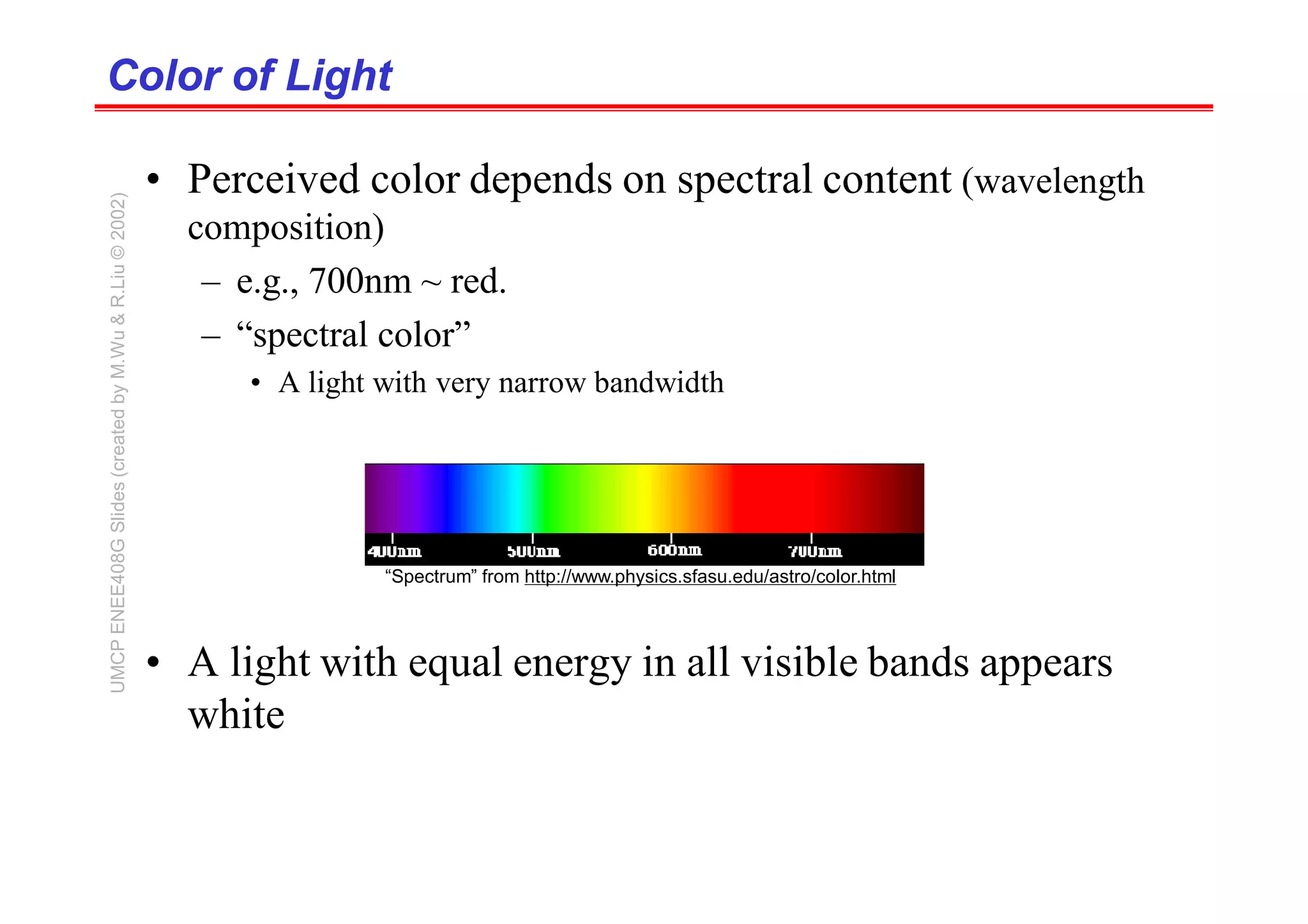 Color of Light
Color of Light
• Perceived color depends on spectral content (wavelength
composition)
– e.g., 700nm ~ red.
– “spectral color”
• A light with very narrow bandwidth
• A light with equal energy in all visible bands appears
white
“Spectrum” from http://www.physics.sfasu.edu/astro/color.html
UMCP
ENEE408G
Slides
(created
by
M.Wu
&
R.Liu
©
2002)
 