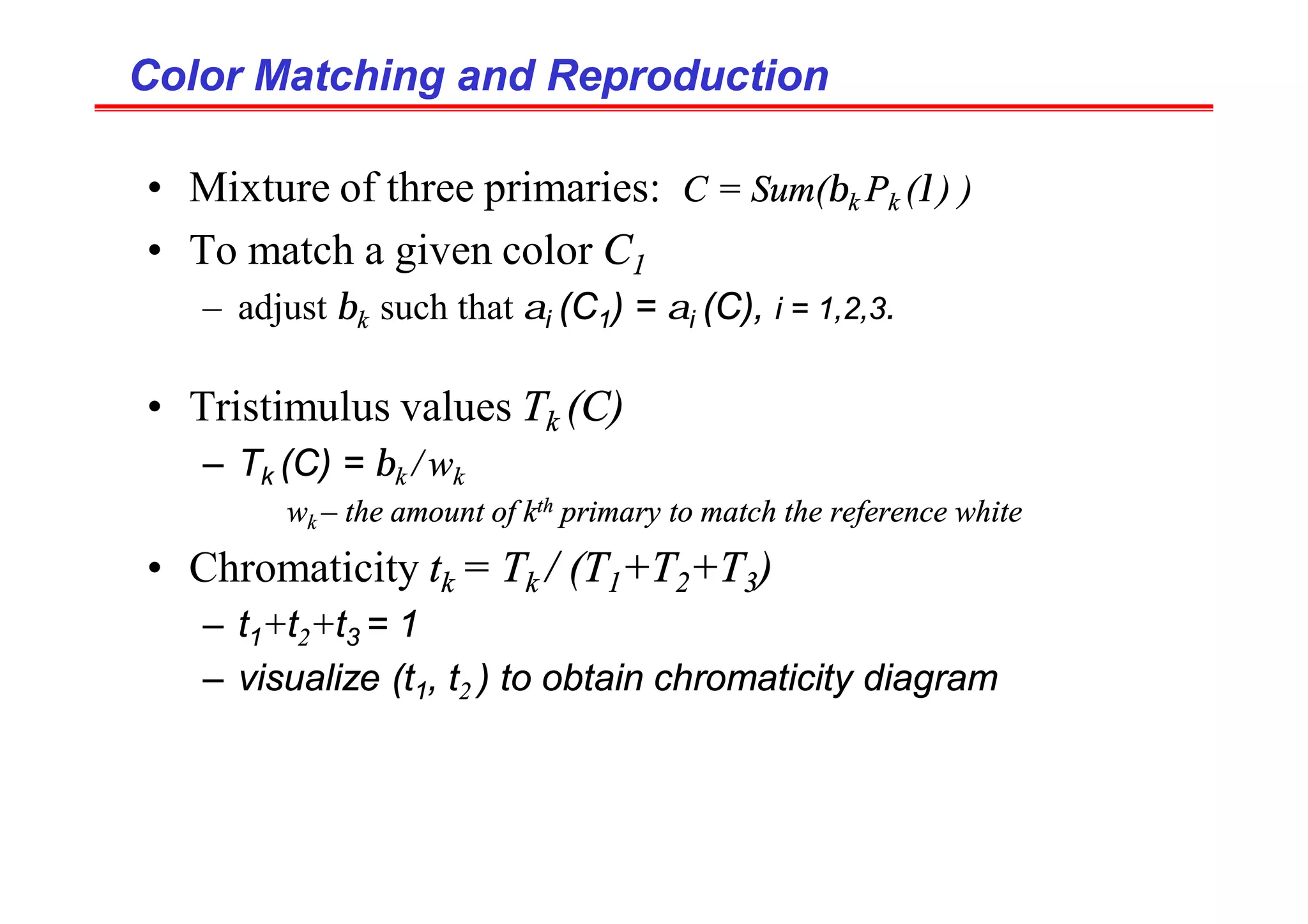 Color Matching and Reproduction
Color Matching and Reproduction
• Mixture of three primaries: C = Sum(βk Pk (λ) )
• To match a given color C1
– adjust βk such that αi (C1) = αi (C), i = 1,2,3.
• Tristimulus values Tk (C)
– Tk (C) = βk / wk
wk – the amount of kth primary to match the reference white
• Chromaticity tk = Tk / (T1+T2+T3)
– t1+t2+t3 = 1
– visualize (t1, t2 ) to obtain chromaticity diagram
 