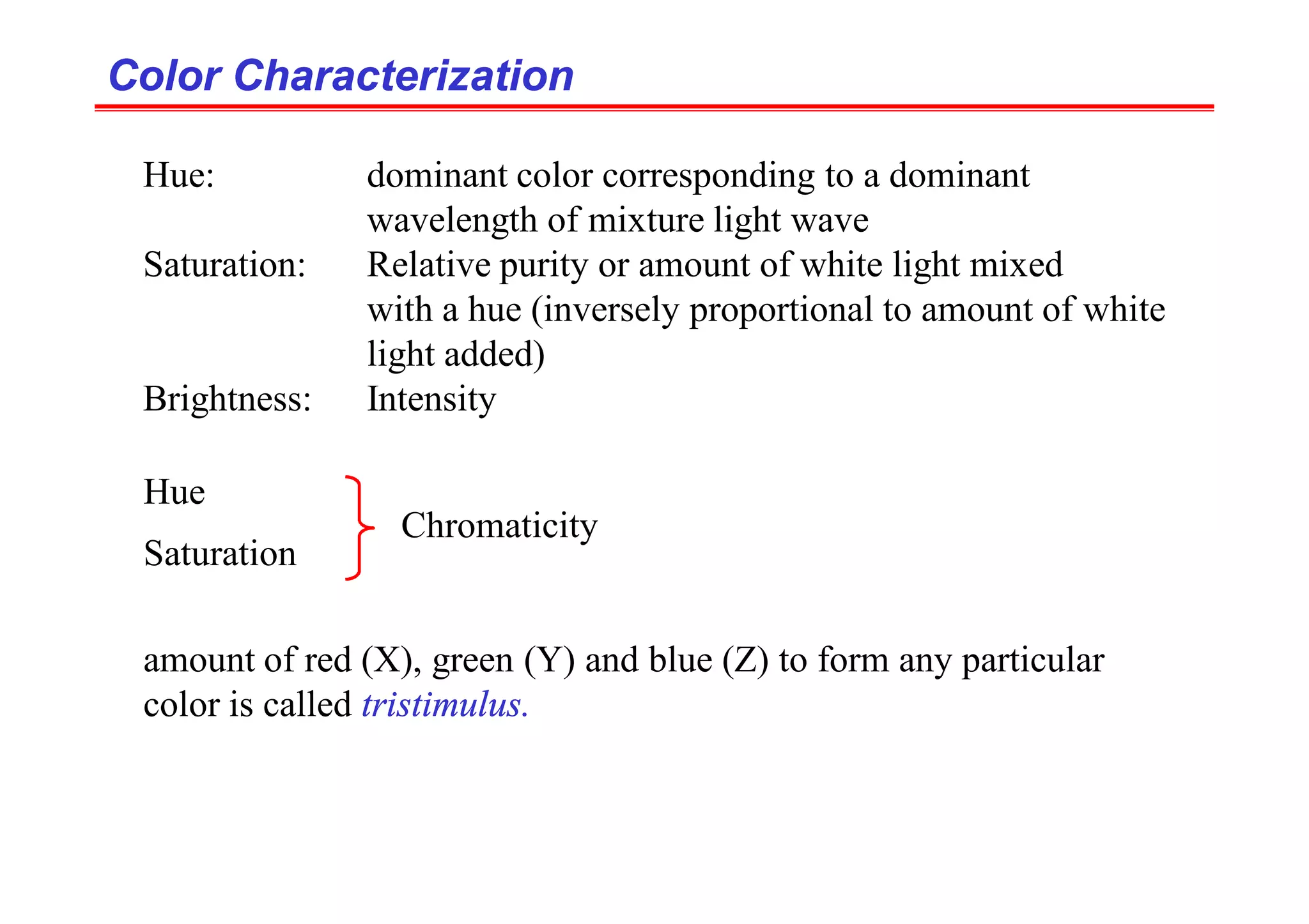 Hue: dominant color corresponding to a dominant
wavelength of mixture light wave
Saturation: Relative purity or amount of white light mixed
with a hue (inversely proportional to amount of white
light added)
Brightness: Intensity
Color Characterization
Color Characterization
Hue
Saturation
Chromaticity
amount of red (X), green (Y) and blue (Z) to form any particular
color is called tristimulus.
 