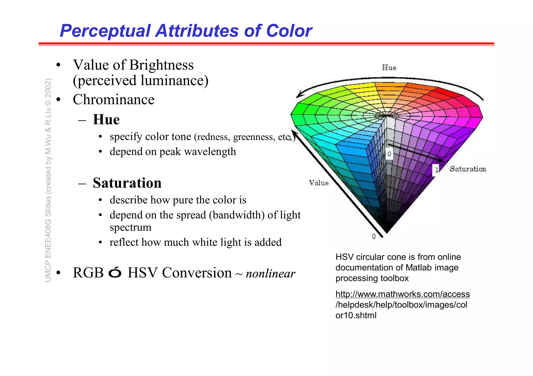 Perceptual Attributes of Color
Perceptual Attributes of Color
• Value of Brightness
(perceived luminance)
• Chrominance
– Hue
• specify color tone (redness, greenness, etc.)
• depend on peak wavelength
– Saturation
• describe how pure the color is
• depend on the spread (bandwidth) of light
spectrum
• reflect how much white light is added
• RGB ó HSV Conversion ~ nonlinear
HSV circular cone is from online
documentation of Matlab image
processing toolbox
http://www.mathworks.com/access
/helpdesk/help/toolbox/images/col
or10.shtml
UMCP
ENEE408G
Slides
(created
by
M.Wu
&
R.Liu
©
2002)
 