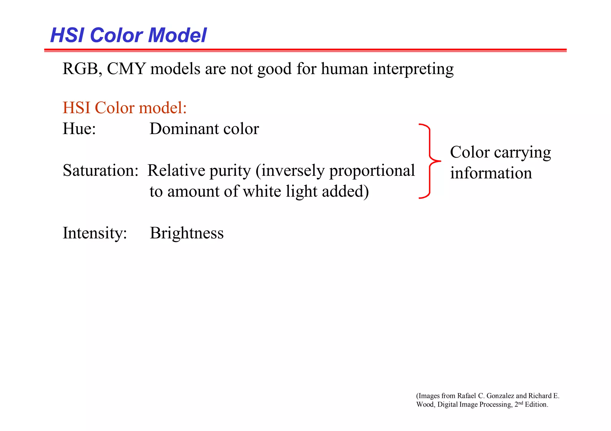 (Images from Rafael C. Gonzalez and Richard E.
Wood, Digital Image Processing, 2nd Edition.
HSI Color Model
HSI Color Model
RGB, CMY models are not good for human interpreting
HSI Color model:
Hue: Dominant color
Saturation: Relative purity (inversely proportional
to amount of white light added)
Intensity: Brightness
Color carrying
information
 