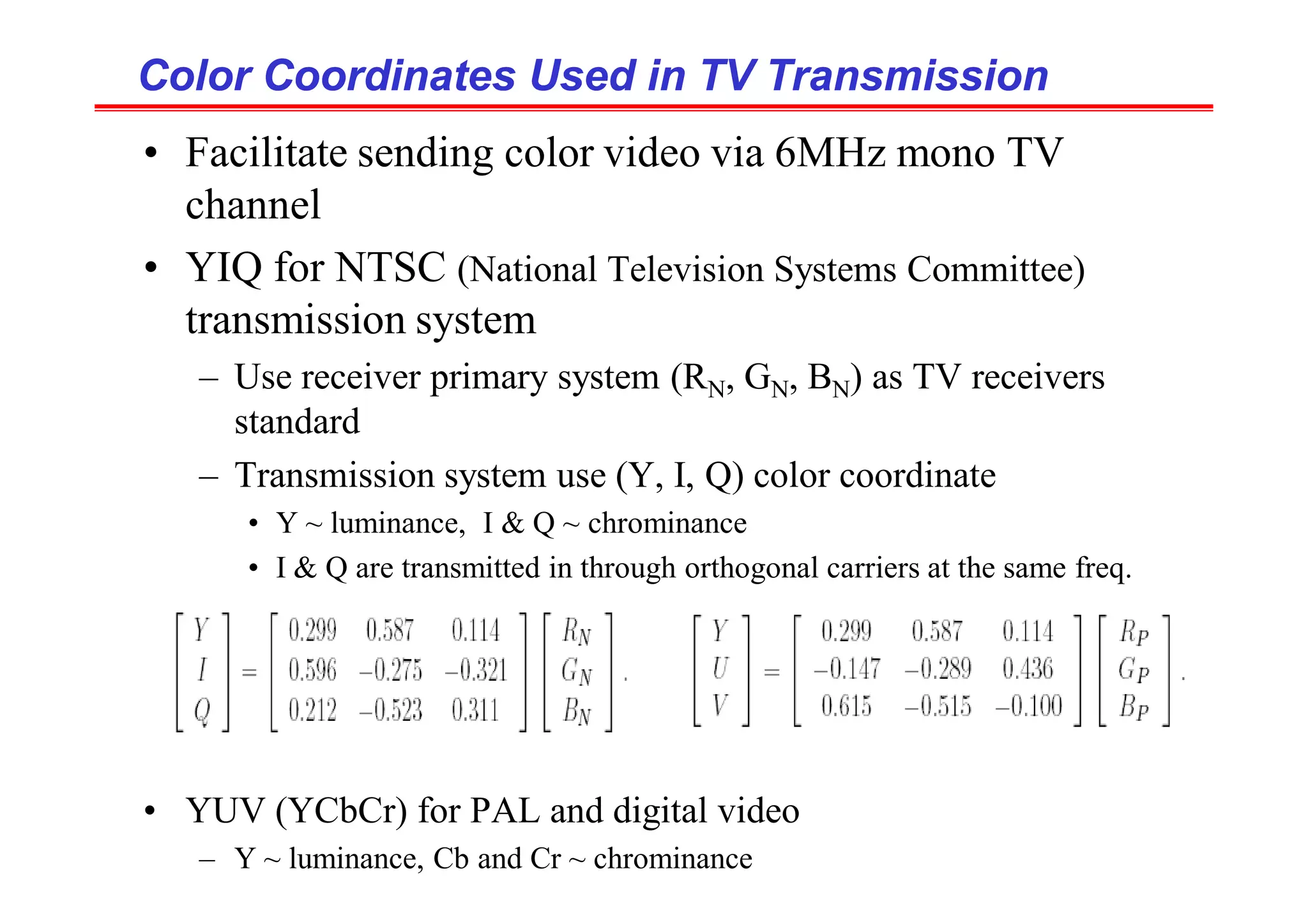 Color Coordinates Used in TV Transmission
Color Coordinates Used in TV Transmission
• Facilitate sending color video via 6MHz mono TV
channel
• YIQ for NTSC (National Television Systems Committee)
transmission system
– Use receiver primary system (RN, GN, BN) as TV receivers
standard
– Transmission system use (Y, I, Q) color coordinate
• Y ~ luminance, I & Q ~ chrominance
• I & Q are transmitted in through orthogonal carriers at the same freq.
• YUV (YCbCr) for PAL and digital video
– Y ~ luminance, Cb and Cr ~ chrominance
 