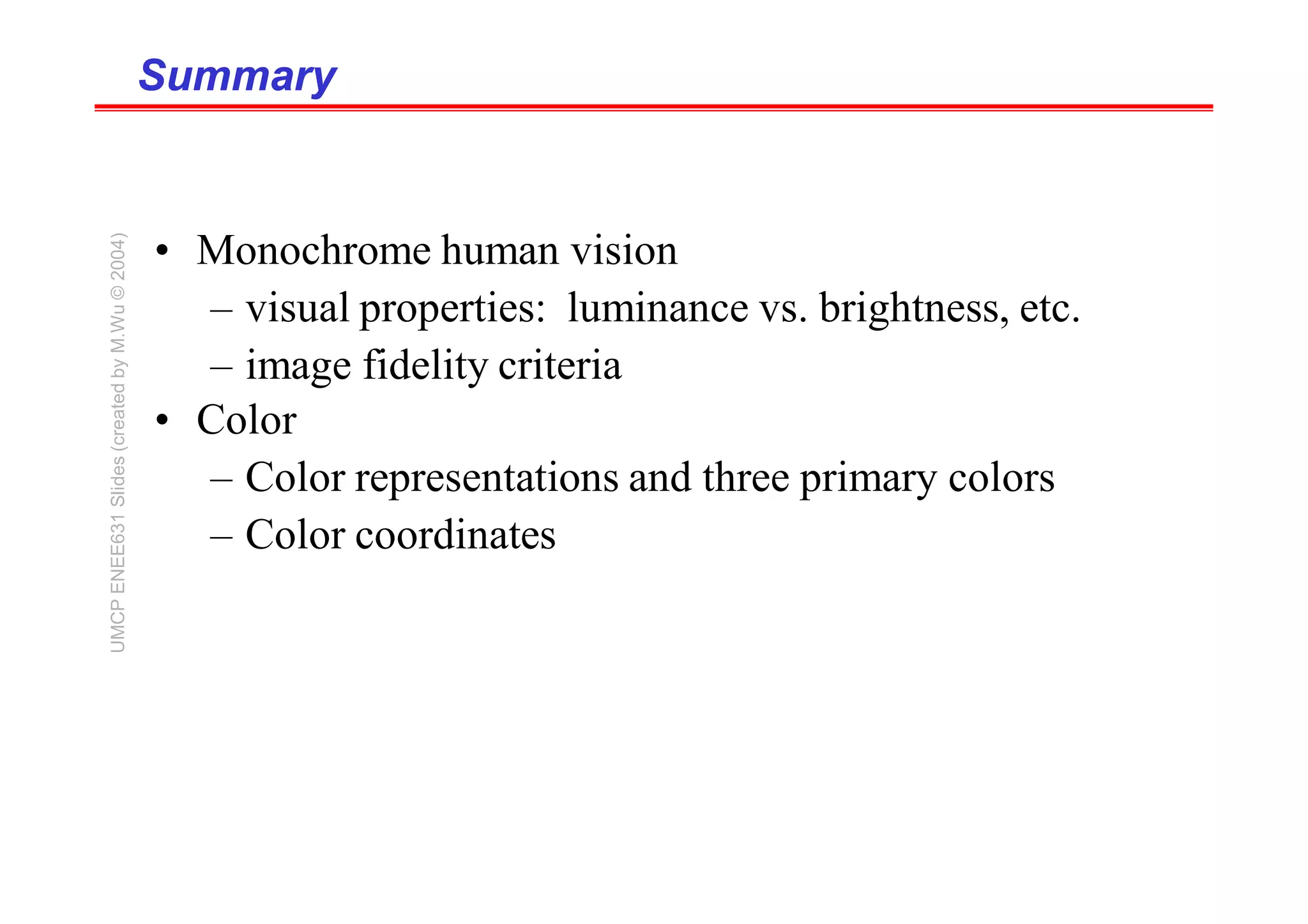 Summary
Summary
• Monochrome human vision
– visual properties: luminance vs. brightness, etc.
– image fidelity criteria
• Color
– Color representations and three primary colors
– Color coordinates
UMCP
ENEE631
Slides
(created
by
M.Wu
©
2004)
 