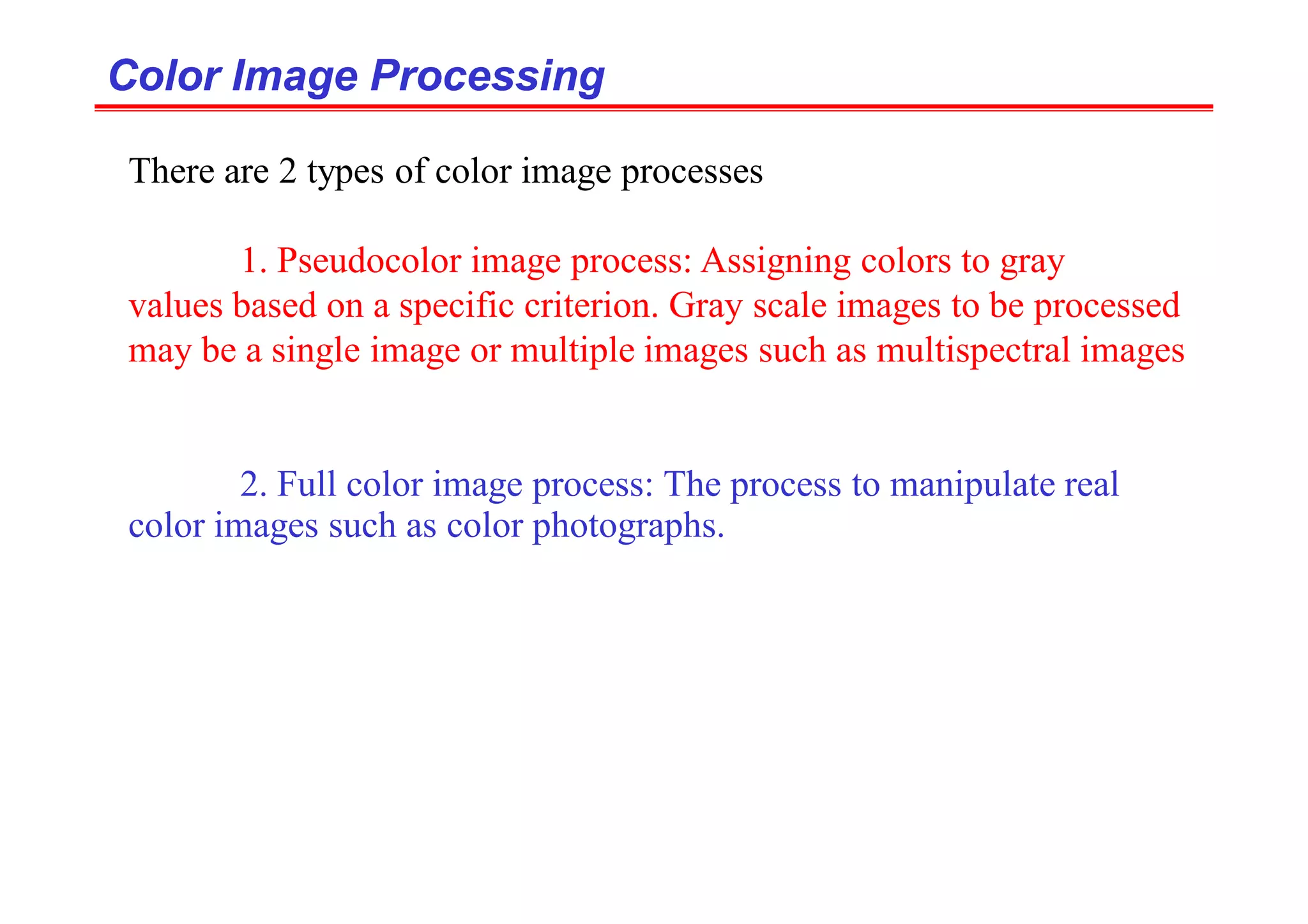 Color Image Processing
Color Image Processing
There are 2 types of color image processes
1. Pseudocolor image process: Assigning colors to gray
values based on a specific criterion. Gray scale images to be processed
may be a single image or multiple images such as multispectral images
2. Full color image process: The process to manipulate real
color images such as color photographs.
 