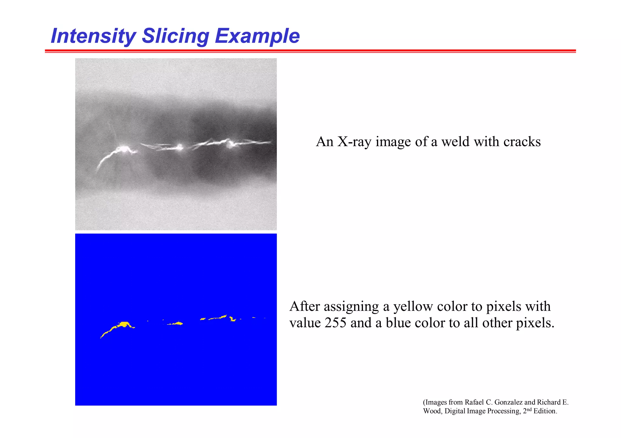 (Images from Rafael C. Gonzalez and Richard E.
Wood, Digital Image Processing, 2nd Edition.
Intensity Slicing Example
Intensity Slicing Example
An X-ray image of a weld with cracks
After assigning a yellow color to pixels with
value 255 and a blue color to all other pixels.
 