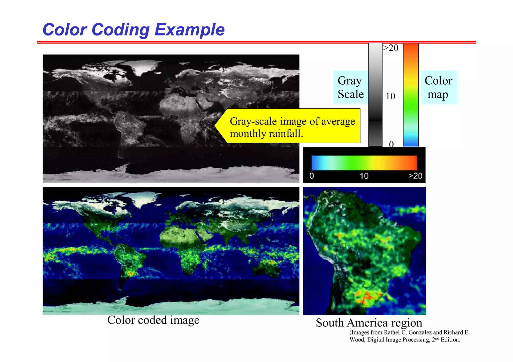 (Images from Rafael C. Gonzalez and Richard E.
Wood, Digital Image Processing, 2nd Edition.
Color Coding Example
Color Coding Example
Gray-scale image of average
monthly rainfall.
Color coded image South America region
Gray
Scale
Color
map
0
10
>20
 
