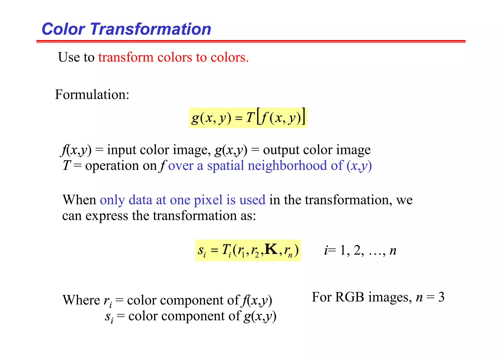 Color Transformation
Color Transformation
Formulation:
[ ]
)
,
(
)
,
( y
x
f
T
y
x
g =
f(x,y) = input color image, g(x,y) = output color image
T = operation on f over a spatial neighborhood of (x,y)
When only data at one pixel is used in the transformation, we
can express the transformation as:
)
,
,
,
( 2
1 n
i
i r
r
r
T
s K
= i= 1, 2, …, n
Where ri = color component of f(x,y)
si = color component of g(x,y)
Use to transform colors to colors.
For RGB images, n = 3
 