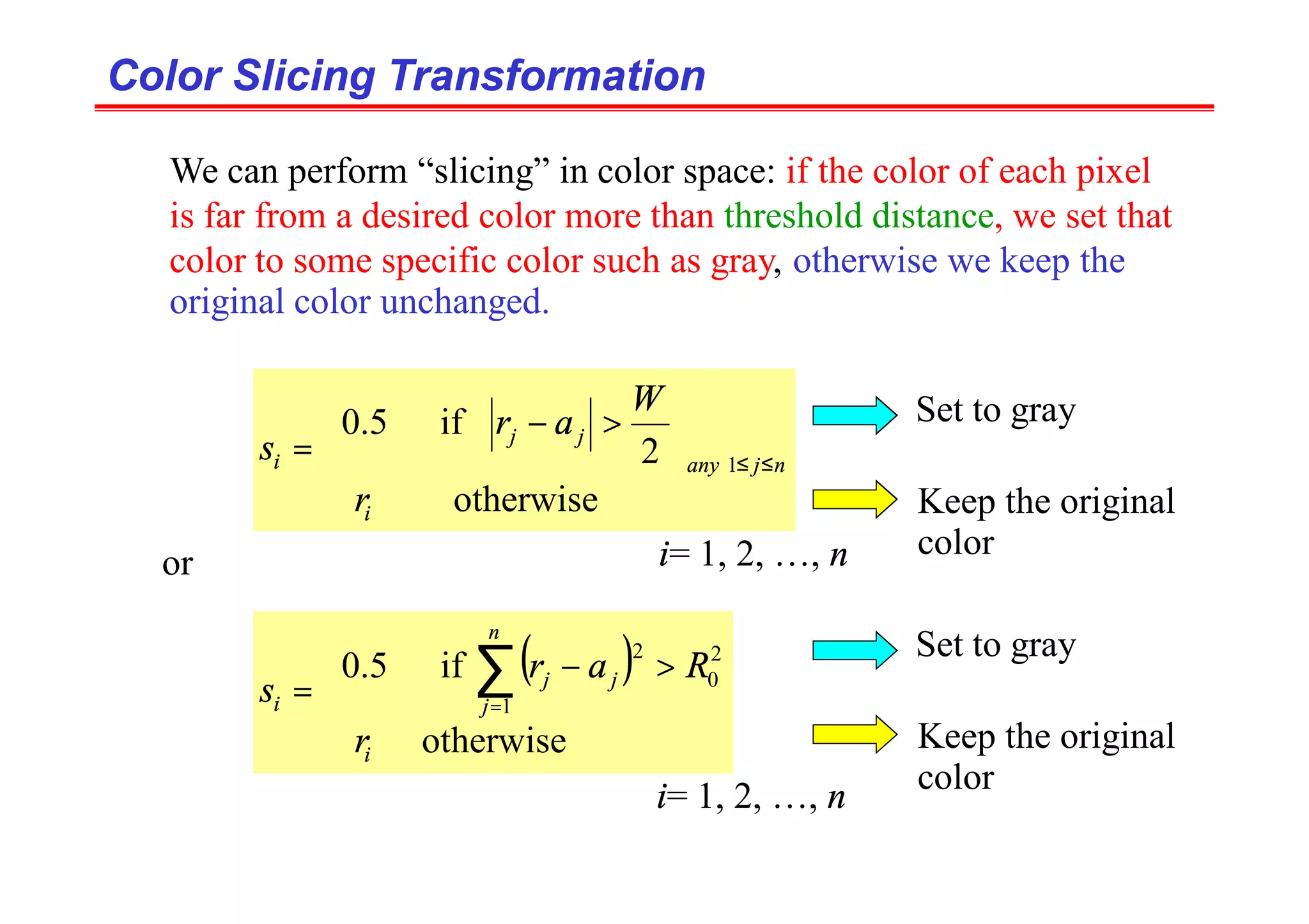 Color Slicing Transformation
Color Slicing Transformation











>
−
= ≤
≤
otherwise
2
if
5
.
0
1
i
n
j
any
j
j
i
r
W
a
r
s
We can perform “slicing” in color space: if the color of each pixel
is far from a desired color more than threshold distance, we set that
color to some specific color such as gray, otherwise we keep the
original color unchanged.
i= 1, 2, …, n
or
( )





>
−
= ∑
=
otherwise
if
5
.
0
1
2
0
2
i
n
j
j
j
i
r
R
a
r
s
Set to gray
Keep the original
color
Set to gray
Keep the original
color
i= 1, 2, …, n
 