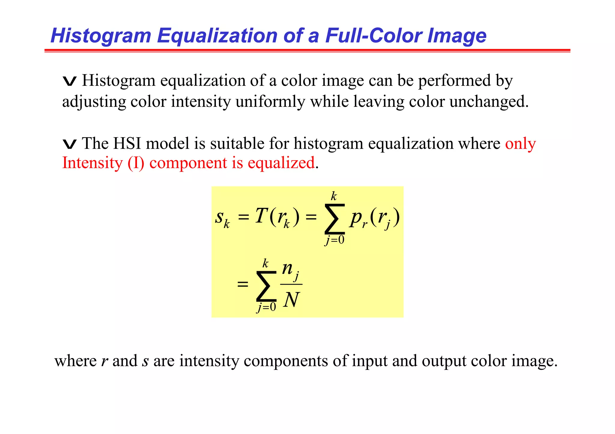 Histogram Equalization of a Full
Histogram Equalization of a Full-
-Color Image
Color Image
v Histogram equalization of a color image can be performed by
adjusting color intensity uniformly while leaving color unchanged.
v The HSI model is suitable for histogram equalization where only
Intensity (I) component is equalized.
∑
∑
=
=
=
=
=
k
j
j
k
j
j
r
k
k
N
n
r
p
r
T
s
0
0
)
(
)
(
where r and s are intensity components of input and output color image.
 