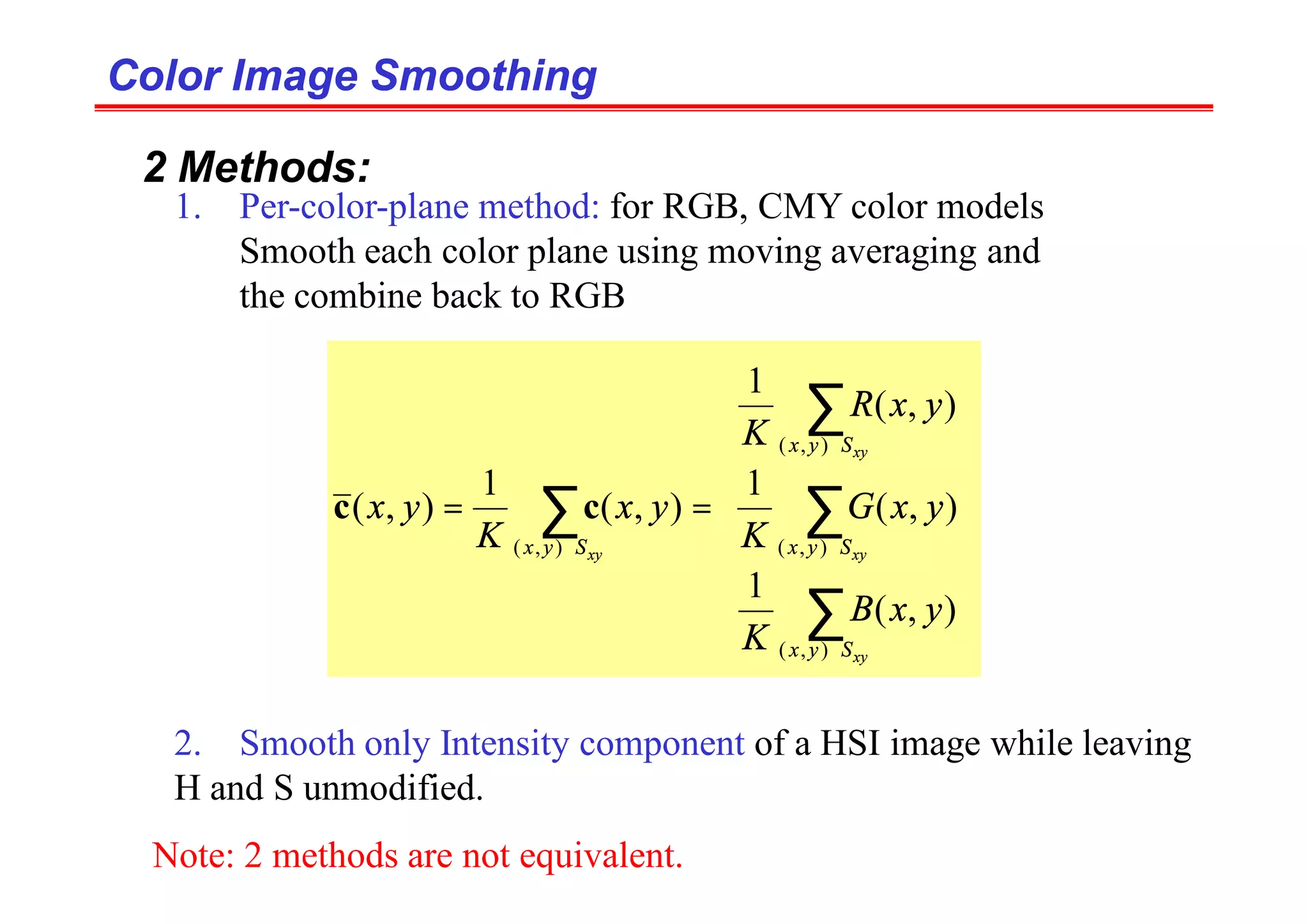 Color Image Smoothing
Color Image Smoothing
2 Methods:
1. Per-color-plane method: for RGB, CMY color models
Smooth each color plane using moving averaging and
the combine back to RGB
2. Smooth only Intensity component of a HSI image while leaving
H and S unmodified.


















=
=
∑
∑
∑
∑
∈
∈
∈
∈
xy
xy
xy
xy
S
y
x
S
y
x
S
y
x
S
y
x
y
x
B
K
y
x
G
K
y
x
R
K
y
x
K
y
x
)
,
(
)
,
(
)
,
(
)
,
(
)
,
(
1
)
,
(
1
)
,
(
1
)
,
(
1
)
,
( c
c
Note: 2 methods are not equivalent.
 