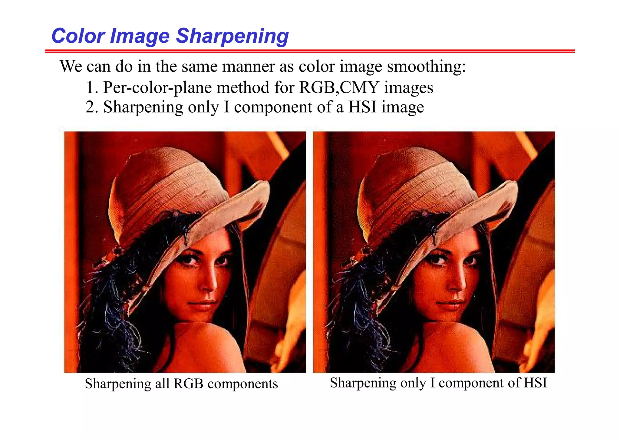 Color Image Sharpening
Color Image Sharpening
We can do in the same manner as color image smoothing:
1. Per-color-plane method for RGB,CMY images
2. Sharpening only I component of a HSI image
Sharpening all RGB components Sharpening only I component of HSI
 