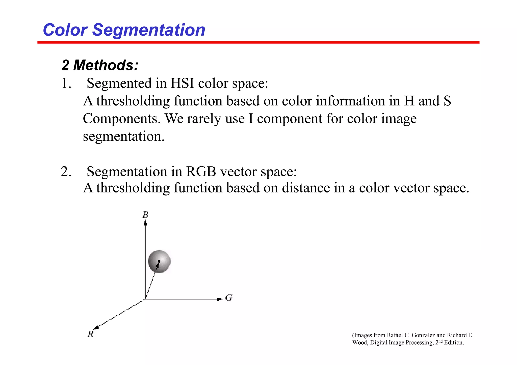 (Images from Rafael C. Gonzalez and Richard E.
Wood, Digital Image Processing, 2nd Edition.
Color Segmentation
Color Segmentation
2 Methods:
1. Segmented in HSI color space:
A thresholding function based on color information in H and S
Components. We rarely use I component for color image
segmentation.
2. Segmentation in RGB vector space:
A thresholding function based on distance in a color vector space.
 