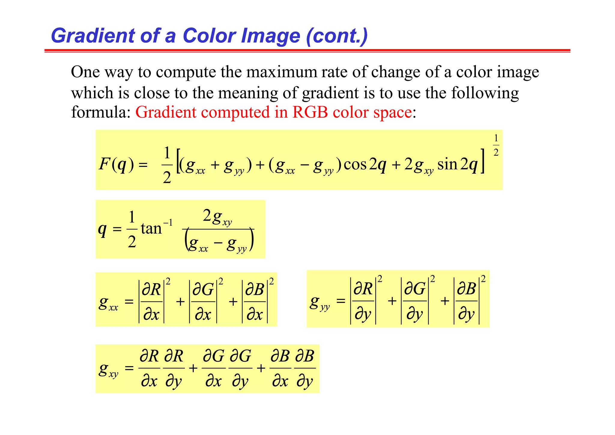 Gradient of a Color Image (cont.)
Gradient of a Color Image (cont.)
One way to compute the maximum rate of change of a color image
which is close to the meaning of gradient is to use the following
formula: Gradient computed in RGB color space:
[ ] 2
1
2
sin
2
2
cos
)
(
)
(
2
1
)
(






+
−
+
+
= θ
θ
θ xy
yy
xx
yy
xx g
g
g
g
g
F
( )







−
= −
yy
xx
xy
g
g
g
2
tan
2
1 1
θ
2
2
2
x
B
x
G
x
R
gxx
∂
∂
+
∂
∂
+
∂
∂
=
2
2
2
y
B
y
G
y
R
gyy
∂
∂
+
∂
∂
+
∂
∂
=
y
B
x
B
y
G
x
G
y
R
x
R
gxy
∂
∂
∂
∂
+
∂
∂
∂
∂
+
∂
∂
∂
∂
=
 