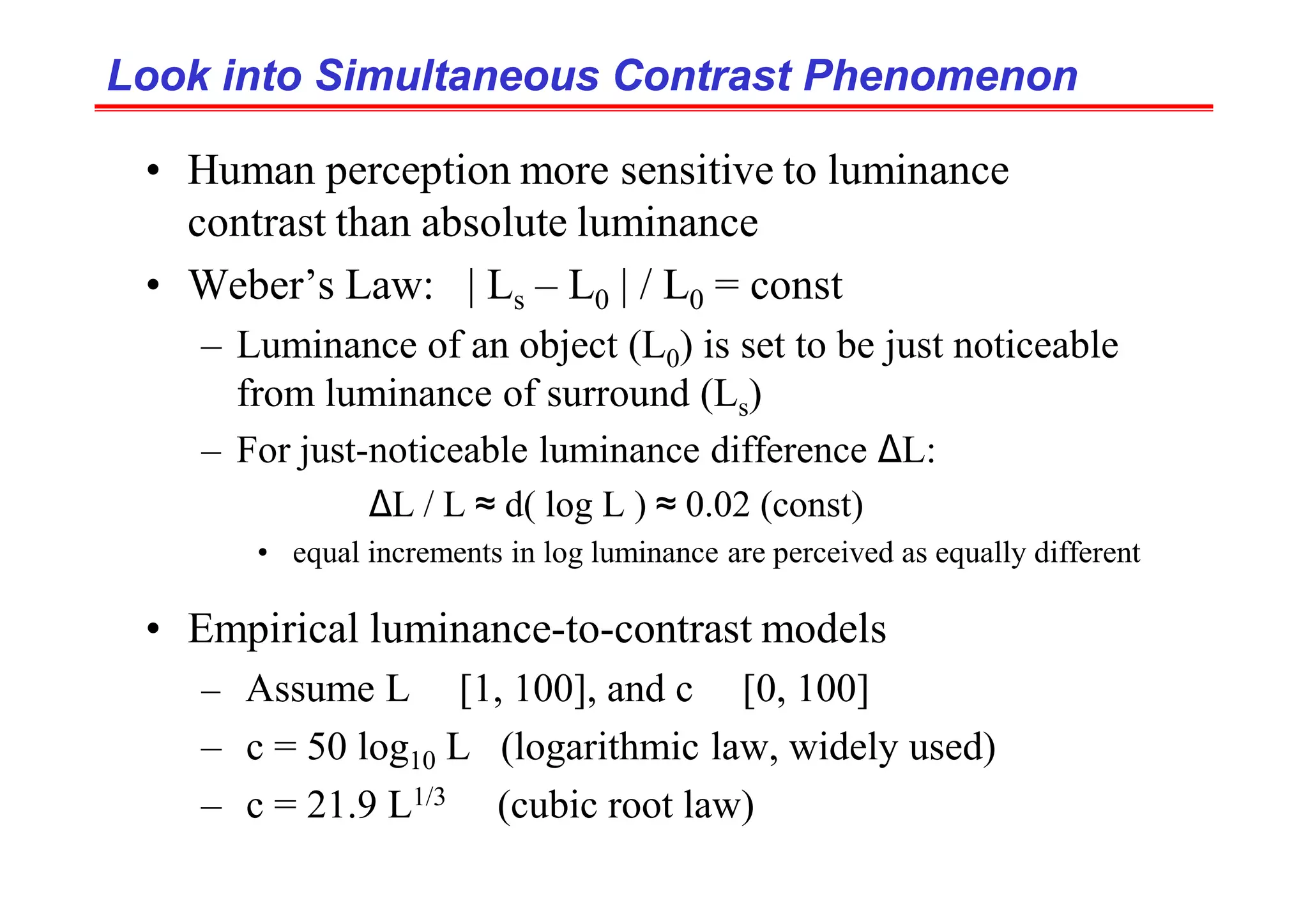 Look into Simultaneous Contrast Phenomenon
Look into Simultaneous Contrast Phenomenon
• Human perception more sensitive to luminance
contrast than absolute luminance
• Weber’s Law: | Ls – L0 | / L0 = const
– Luminance of an object (L0) is set to be just noticeable
from luminance of surround (Ls)
– For just-noticeable luminance difference ∆L:
∆L / L ≈ d( log L ) ≈ 0.02 (const)
• equal increments in log luminance are perceived as equally different
• Empirical luminance-to-contrast models
– Assume L ∈ [1, 100], and c ∈ [0, 100]
– c = 50 log10 L (logarithmic law, widely used)
– c = 21.9 L1/3 (cubic root law)
 