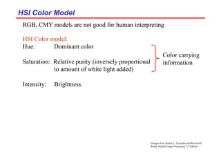 (Images from Rafael C. Gonzalez and Richard E.
Wood, Digital Image Processing, 2nd Edition.
HSI Color Model
HSI Color Model
RGB, CMY models are not good for human interpreting
HSI Color model:
Hue: Dominant color
Saturation: Relative purity (inversely proportional
to amount of white light added)
Intensity: Brightness
Color carrying
information
 