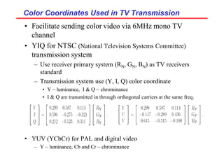 Color Coordinates Used in TV Transmission
Color Coordinates Used in TV Transmission
• Facilitate sending color video via 6MHz mono TV
channel
• YIQ for NTSC (National Television Systems Committee)
transmission system
– Use receiver primary system (RN, GN, BN) as TV receivers
standard
– Transmission system use (Y, I, Q) color coordinate
• Y ~ luminance, I & Q ~ chrominance
• I & Q are transmitted in through orthogonal carriers at the same freq.
• YUV (YCbCr) for PAL and digital video
– Y ~ luminance, Cb and Cr ~ chrominance
 