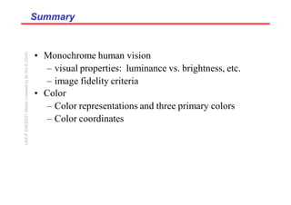 Summary
Summary
• Monochrome human vision
– visual properties: luminance vs. brightness, etc.
– image fidelity criteria
• Color
– Color representations and three primary colors
– Color coordinates
UMCP
ENEE631
Slides
(created
by
M.Wu
©
2004)
 