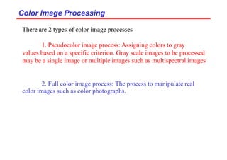 Color Image Processing
Color Image Processing
There are 2 types of color image processes
1. Pseudocolor image process: Assigning colors to gray
values based on a specific criterion. Gray scale images to be processed
may be a single image or multiple images such as multispectral images
2. Full color image process: The process to manipulate real
color images such as color photographs.
 