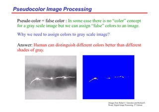 (Images from Rafael C. Gonzalez and Richard E.
Wood, Digital Image Processing, 2nd Edition.
Pseudocolor Image Processing
Pseudocolor Image Processing
Why we need to assign colors to gray scale image?
Answer: Human can distinguish different colors better than different
shades of gray.
Pseudo color = false color : In some case there is no “color” concept
for a gray scale image but we can assign “false” colors to an image.
 