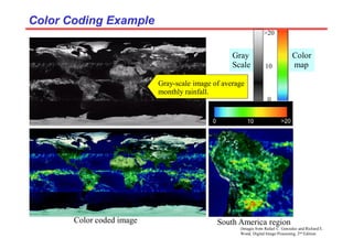 (Images from Rafael C. Gonzalez and Richard E.
Wood, Digital Image Processing, 2nd Edition.
Color Coding Example
Color Coding Example
Gray-scale image of average
monthly rainfall.
Color coded image South America region
Gray
Scale
Color
map
0
10
>20
 