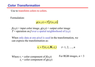 Color Transformation
Color Transformation
Formulation:
[ ]
)
,
(
)
,
( y
x
f
T
y
x
g =
f(x,y) = input color image, g(x,y) = output color image
T = operation on f over a spatial neighborhood of (x,y)
When only data at one pixel is used in the transformation, we
can express the transformation as:
)
,
,
,
( 2
1 n
i
i r
r
r
T
s K
= i= 1, 2, …, n
Where ri = color component of f(x,y)
si = color component of g(x,y)
Use to transform colors to colors.
For RGB images, n = 3
 