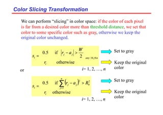 Color Slicing Transformation
Color Slicing Transformation











>
−
= ≤
≤
otherwise
2
if
5
.
0
1
i
n
j
any
j
j
i
r
W
a
r
s
We can perform “slicing” in color space: if the color of each pixel
is far from a desired color more than threshold distance, we set that
color to some specific color such as gray, otherwise we keep the
original color unchanged.
i= 1, 2, …, n
or
( )





>
−
= ∑
=
otherwise
if
5
.
0
1
2
0
2
i
n
j
j
j
i
r
R
a
r
s
Set to gray
Keep the original
color
Set to gray
Keep the original
color
i= 1, 2, …, n
 