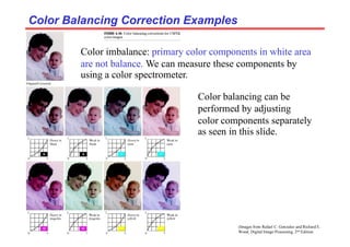 (Images from Rafael C. Gonzalez and Richard E.
Wood, Digital Image Processing, 2nd Edition.
Color Balancing Correction Examples
Color Balancing Correction Examples
Color imbalance: primary color components in white area
are not balance. We can measure these components by
using a color spectrometer.
Color balancing can be
performed by adjusting
color components separately
as seen in this slide.
 
