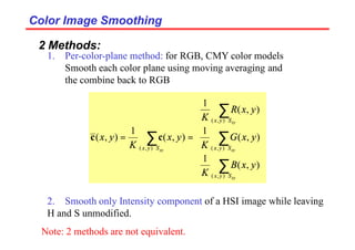 Color Image Smoothing
Color Image Smoothing
2 Methods:
1. Per-color-plane method: for RGB, CMY color models
Smooth each color plane using moving averaging and
the combine back to RGB
2. Smooth only Intensity component of a HSI image while leaving
H and S unmodified.


















=
=
∑
∑
∑
∑
∈
∈
∈
∈
xy
xy
xy
xy
S
y
x
S
y
x
S
y
x
S
y
x
y
x
B
K
y
x
G
K
y
x
R
K
y
x
K
y
x
)
,
(
)
,
(
)
,
(
)
,
(
)
,
(
1
)
,
(
1
)
,
(
1
)
,
(
1
)
,
( c
c
Note: 2 methods are not equivalent.
 