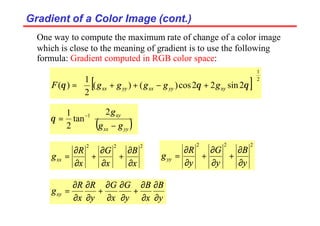 Gradient of a Color Image (cont.)
Gradient of a Color Image (cont.)
One way to compute the maximum rate of change of a color image
which is close to the meaning of gradient is to use the following
formula: Gradient computed in RGB color space:
[ ] 2
1
2
sin
2
2
cos
)
(
)
(
2
1
)
(






+
−
+
+
= θ
θ
θ xy
yy
xx
yy
xx g
g
g
g
g
F
( )







−
= −
yy
xx
xy
g
g
g
2
tan
2
1 1
θ
2
2
2
x
B
x
G
x
R
gxx
∂
∂
+
∂
∂
+
∂
∂
=
2
2
2
y
B
y
G
y
R
gyy
∂
∂
+
∂
∂
+
∂
∂
=
y
B
x
B
y
G
x
G
y
R
x
R
gxy
∂
∂
∂
∂
+
∂
∂
∂
∂
+
∂
∂
∂
∂
=
 