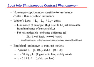 Look into Simultaneous Contrast Phenomenon
Look into Simultaneous Contrast Phenomenon
• Human perception more sensitive to luminance
contrast than absolute luminance
• Weber’s Law: | Ls – L0 | / L0 = const
– Luminance of an object (L0) is set to be just noticeable
from luminance of surround (Ls)
– For just-noticeable luminance difference ∆L:
∆L / L ≈ d( log L ) ≈ 0.02 (const)
• equal increments in log luminance are perceived as equally different
• Empirical luminance-to-contrast models
– Assume L ∈ [1, 100], and c ∈ [0, 100]
– c = 50 log10 L (logarithmic law, widely used)
– c = 21.9 L1/3 (cubic root law)
 