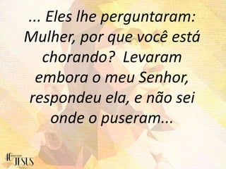 ... Eles lhe perguntaram:
Mulher, por que você está
chorando? Levaram
embora o meu Senhor,
respondeu ela, e não sei
onde o puseram...
 