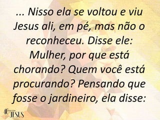... Nisso ela se voltou e viu
Jesus ali, em pé, mas não o
reconheceu. Disse ele:
Mulher, por que está
chorando? Quem você está
procurando? Pensando que
fosse o jardineiro, ela disse:
 