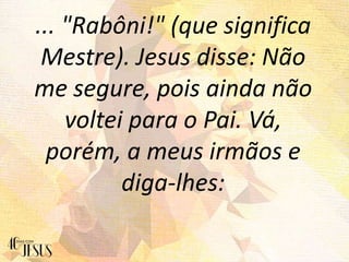 ... "Rabôni!" (que significa
Mestre). Jesus disse: Não
me segure, pois ainda não
voltei para o Pai. Vá,
porém, a meus irmãos e
diga-lhes:
 