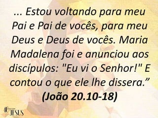 ... Estou voltando para meu
Pai e Pai de vocês, para meu
Deus e Deus de vocês. Maria
Madalena foi e anunciou aos
discípulos: "Eu vi o Senhor!" E
contou o que ele lhe dissera.”
(João 20.10-18)
 