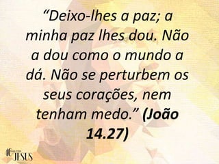 “Deixo-lhes a paz; a
minha paz lhes dou. Não
a dou como o mundo a
dá. Não se perturbem os
seus corações, nem
tenham medo.” (João
14.27)
 