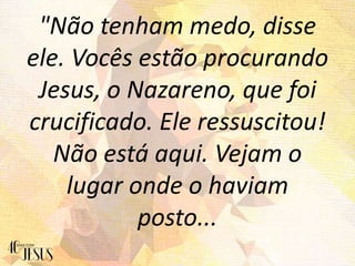 "Não tenham medo, disse
ele. Vocês estão procurando
Jesus, o Nazareno, que foi
crucificado. Ele ressuscitou!
Não está aqui. Vejam o
lugar onde o haviam
posto...
 