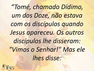 “Tomé, chamado Dídimo,
um dos Doze, não estava
com os discípulos quando
Jesus apareceu. Os outros
discípulos lhe disseram:
"Vimos o Senhor!" Mas ele
lhes disse:
 