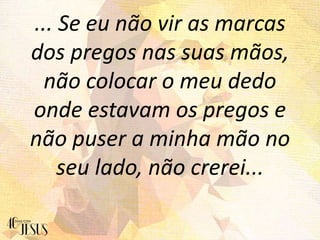 ... Se eu não vir as marcas
dos pregos nas suas mãos,
não colocar o meu dedo
onde estavam os pregos e
não puser a minha mão no
seu lado, não crerei...
 