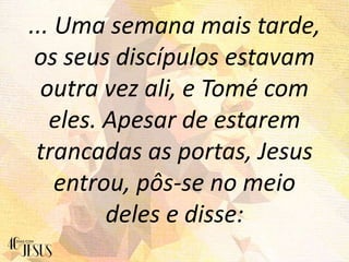 ... Uma semana mais tarde,
os seus discípulos estavam
outra vez ali, e Tomé com
eles. Apesar de estarem
trancadas as portas, Jesus
entrou, pôs-se no meio
deles e disse:
 